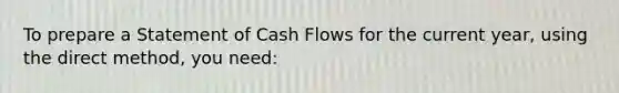 To prepare a Statement of Cash Flows for the current year, using the direct method, you need: