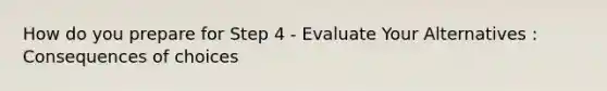 How do you prepare for Step 4 - Evaluate Your Alternatives : Consequences of choices