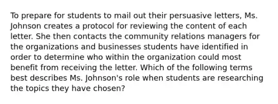 To prepare for students to mail out their persuasive letters, Ms. Johnson creates a protocol for reviewing the content of each letter. She then contacts the community relations managers for the organizations and businesses students have identified in order to determine who within the organization could most benefit from receiving the letter. Which of the following terms best describes Ms. Johnson's role when students are researching the topics they have chosen?