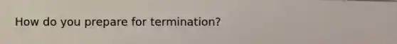 How do you prepare for termination?