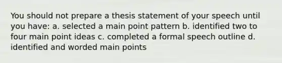 You should not prepare a thesis statement of your speech until you have: a. selected a main point pattern b. identified two to four main point ideas c. completed a formal speech outline d. identified and worded main points