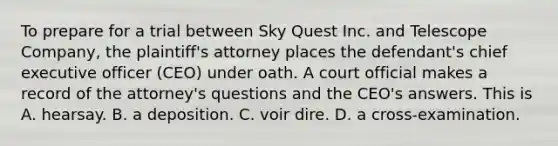 To prepare for a trial between Sky Quest Inc. and Telescope Company, the plaintiff's attorney places the defendant's chief executive officer (CEO) under oath. A court official makes a record of the attorney's questions and the CEO's answers. This is A. hearsay. B. a deposition. C. voir dire. D. a cross-examination.