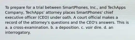 To prepare for a trial between SmartPhones, Inc., and TechApps Company, TechApps' attorney places SmartPhones' chief executive officer (CEO) under oath. A court official makes a record of the attorney's questions and the CEO's answers. This is a. a cross-examination. b. a deposition. c. voir dire. d. an interrogatory.