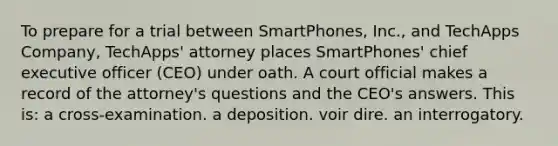 To prepare for a trial between SmartPhones, Inc., and TechApps Company, TechApps' attorney places SmartPhones' chief executive officer (CEO) under oath. A court official makes a record of the attorney's questions and the CEO's answers. This is: a cross-examination. a deposition. voir dire. an interrogatory.