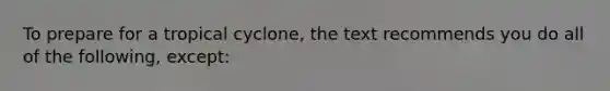 To prepare for a tropical cyclone, the text recommends you do all of the following, except: