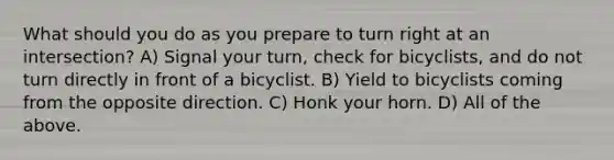 What should you do as you prepare to turn right at an intersection? A) Signal your turn, check for bicyclists, and do not turn directly in front of a bicyclist. B) Yield to bicyclists coming from the opposite direction. C) Honk your horn. D) All of the above.