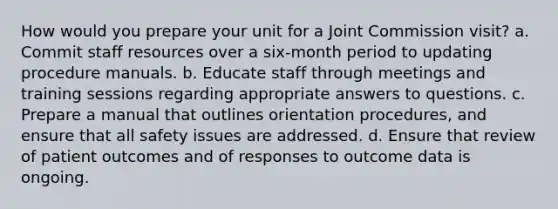 How would you prepare your unit for a Joint Commission visit? a. Commit staff resources over a six-month period to updating procedure manuals. b. Educate staff through meetings and training sessions regarding appropriate answers to questions. c. Prepare a manual that outlines orientation procedures, and ensure that all safety issues are addressed. d. Ensure that review of patient outcomes and of responses to outcome data is ongoing.