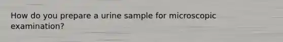 How do you prepare a urine sample for microscopic examination?