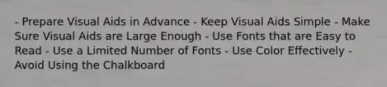 - Prepare Visual Aids in Advance - Keep Visual Aids Simple - Make Sure Visual Aids are Large Enough - Use Fonts that are Easy to Read - Use a Limited Number of Fonts - Use Color Effectively - Avoid Using the Chalkboard