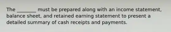 The ________ must be prepared along with an <a href='https://www.questionai.com/knowledge/kCPMsnOwdm-income-statement' class='anchor-knowledge'>income statement</a>, balance sheet, and retained earning statement to present a detailed summary of cash receipts and payments.