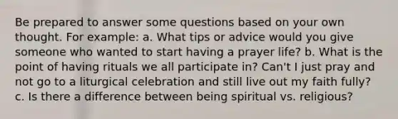 Be prepared to answer some questions based on your own thought. For example: a. What tips or advice would you give someone who wanted to start having a prayer life? b. What is the point of having rituals we all participate in? Can't I just pray and not go to a liturgical celebration and still live out my faith fully? c. Is there a difference between being spiritual vs. religious?