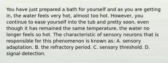 You have just prepared a bath for yourself and as you are getting in, the water feels very hot, almost too hot. However, you continue to ease yourself into the tub and pretty soon, even though it has remained the same temperature, the water no longer feels so hot. The characteristic of sensory neurons that is responsible for this phenomenon is known as: A. sensory adaptation. B. the refractory period. C. sensory threshold. D. signal detection.