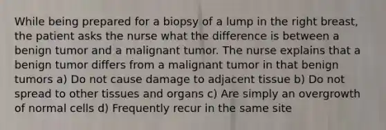 While being prepared for a biopsy of a lump in the right breast, the patient asks the nurse what the difference is between a benign tumor and a malignant tumor. The nurse explains that a benign tumor differs from a malignant tumor in that benign tumors a) Do not cause damage to adjacent tissue b) Do not spread to other tissues and organs c) Are simply an overgrowth of normal cells d) Frequently recur in the same site