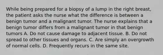 While being prepared for a biopsy of a lump in the right breast, the patient asks the nurse what the difference is between a benign tumor and a malignant tumor. The nurse explains that a benign tumor differs from a malignant tumor in that benign tumors A. Do not cause damage to adjacent tissue. B. Do not spread to other tissues and organs. C. Are simply an overgrowth of normal cells. D. Frequently recurs in the same site.