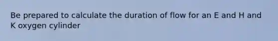 Be prepared to calculate the duration of flow for an E and H and K oxygen cylinder