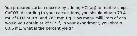 You prepared carbon dioxide by adding HCl(aq) to marble chips, CaCO3. According to your calculations, you should obtain 79.4 mL of CO2 at 0°C and 760 mm Hg. How many milliliters of gas would you obtain at 25°C? If, in your experiment, you obtain 80.6 mL, what is the percent yield?