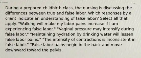 During a prepared childbirth class, the nursing is discussing the differences between true and false labor. Which responses by a client indicate an understanding of false labor? Select all that apply. "Walking will make my labor pains increase if I am experiencing false labor." "Vaginal pressure may intensify during false labor." "Maintaining hydration by drinking water will lessen false labor pains." "The intensity of contractions is inconsistent in false labor." "False labor pains begin in the back and move downward toward the pelvis.