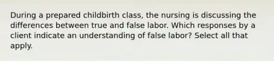 During a prepared childbirth class, the nursing is discussing the differences between true and false labor. Which responses by a client indicate an understanding of false labor? Select all that apply.