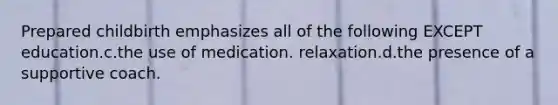 Prepared childbirth emphasizes all of the following EXCEPT education.c.the use of medication. relaxation.d.the presence of a supportive coach.