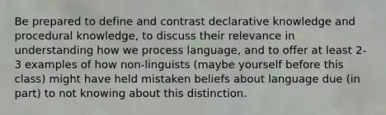 Be prepared to define and contrast declarative knowledge and procedural knowledge, to discuss their relevance in understanding how we process language, and to offer at least 2-3 examples of how non-linguists (maybe yourself before this class) might have held mistaken beliefs about language due (in part) to not knowing about this distinction.