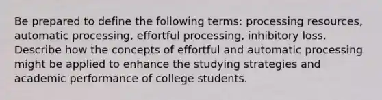 Be prepared to define the following terms: processing resources, automatic processing, effortful processing, inhibitory loss. Describe how the concepts of effortful and automatic processing might be applied to enhance the studying strategies and academic performance of college students.