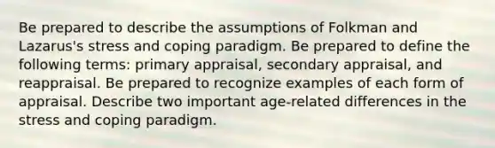 Be prepared to describe the assumptions of Folkman and Lazarus's stress and coping paradigm. Be prepared to define the following terms: primary appraisal, secondary appraisal, and reappraisal. Be prepared to recognize examples of each form of appraisal. Describe two important age-related differences in the stress and coping paradigm.