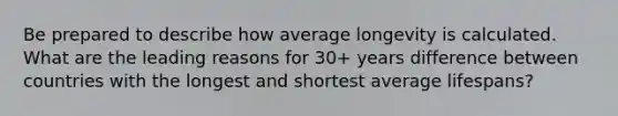 Be prepared to describe how average longevity is calculated. What are the leading reasons for 30+ years difference between countries with the longest and shortest average lifespans?