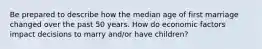 Be prepared to describe how the median age of first marriage changed over the past 50 years. How do economic factors impact decisions to marry and/or have children?