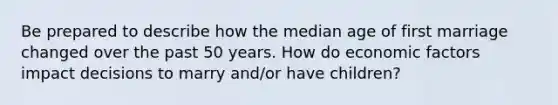 Be prepared to describe how the median age of first marriage changed over the past 50 years. How do economic factors impact decisions to marry and/or have children?