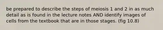 be prepared to describe the steps of meiosis 1 and 2 in as much detail as is found in the lecture notes AND identify images of cells from the textbook that are in those stages. (fig 10.8)