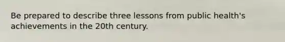 Be prepared to describe three lessons from public health's achievements in the 20th century.