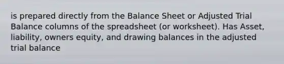 is prepared directly from the Balance Sheet or Adjusted Trial Balance columns of the spreadsheet (or worksheet). Has Asset, liability, owners equity, and drawing balances in the adjusted trial balance