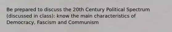 Be prepared to discuss the 20th Century Political Spectrum (discussed in class): know the main characteristics of Democracy, Fascism and Communism