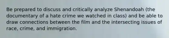 Be prepared to discuss and critically analyze Shenandoah (the documentary of a hate crime we watched in class) and be able to draw connections between the film and the intersecting issues of race, crime, and immigration.