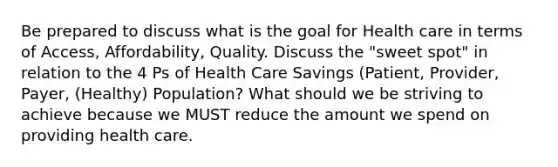 Be prepared to discuss what is the goal for Health care in terms of Access, Affordability, Quality. Discuss the "sweet spot" in relation to the 4 Ps of Health Care Savings (Patient, Provider, Payer, (Healthy) Population? What should we be striving to achieve because we MUST reduce the amount we spend on providing health care.