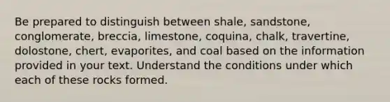 Be prepared to distinguish between shale, sandstone, conglomerate, breccia, limestone, coquina, chalk, travertine, dolostone, chert, evaporites, and coal based on the information provided in your text. Understand the conditions under which each of these rocks formed.