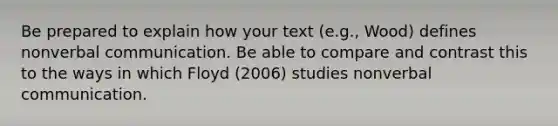 Be prepared to explain how your text (e.g., Wood) defines nonverbal communication. Be able to compare and contrast this to the ways in which Floyd (2006) studies nonverbal communication.