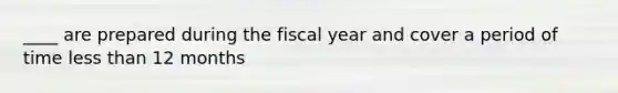 ____ are prepared during the fiscal year and cover a period of time less than 12 months