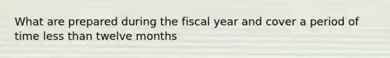 What are prepared during the fiscal year and cover a period of time less than twelve months