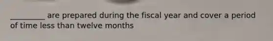 _________ are prepared during the fiscal year and cover a period of time <a href='https://www.questionai.com/knowledge/k7BtlYpAMX-less-than' class='anchor-knowledge'>less than</a> twelve months