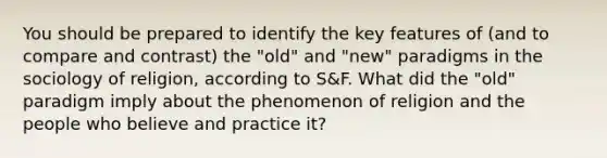 You should be prepared to identify the key features of (and to compare and contrast) the "old" and "new" paradigms in the sociology of religion, according to S&F. What did the "old" paradigm imply about the phenomenon of religion and the people who believe and practice it?