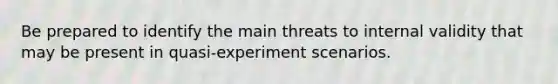 Be prepared to identify the main threats to internal validity that may be present in quasi-experiment scenarios.