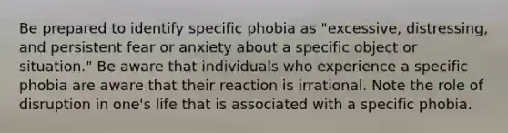 Be prepared to identify specific phobia as "excessive, distressing, and persistent fear or anxiety about a specific object or situation." Be aware that individuals who experience a specific phobia are aware that their reaction is irrational. Note the role of disruption in one's life that is associated with a specific phobia.