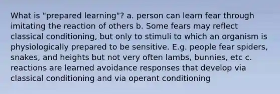 What is "prepared learning"? a. person can learn fear through imitating the reaction of others b. Some fears may reflect classical conditioning, but only to stimuli to which an organism is physiologically prepared to be sensitive. E.g. people fear spiders, snakes, and heights but not very often lambs, bunnies, etc c. reactions are learned avoidance responses that develop via classical conditioning and via operant conditioning