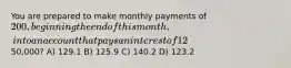 You are prepared to make monthly payments of 200, beginning the end of this month, into an account that pays an interest of 12% quoted as an APR with monthly compounding. How many payments will you have made when your account balance reaches50,000? A) 129.1 B) 125.9 C) 140.2 D) 123.2