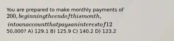 You are prepared to make monthly payments of 200, beginning the end of this month, into an account that pays an interest of 12% quoted as an APR with monthly compounding. How many payments will you have made when your account balance reaches50,000? A) 129.1 B) 125.9 C) 140.2 D) 123.2