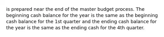 is prepared near the end of the master budget process. The beginning cash balance for the year is the same as the beginning cash balance for the 1st quarter and the ending cash balance for the year is the same as the ending cash for the 4th quarter.