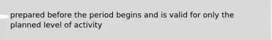 prepared before the period begins and is valid for only the planned level of activity