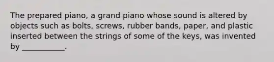 The prepared piano, a grand piano whose sound is altered by objects such as bolts, screws, rubber bands, paper, and plastic inserted between the strings of some of the keys, was invented by ___________.