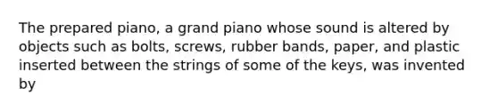 The prepared piano, a grand piano whose sound is altered by objects such as bolts, screws, rubber bands, paper, and plastic inserted between the strings of some of the keys, was invented by